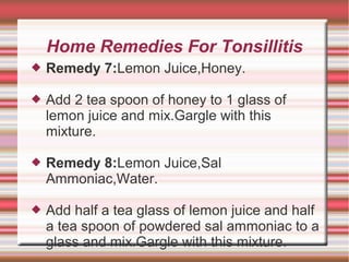 Home Remedies For Tonsillitis


Remedy 7:Lemon Juice,Honey.



Add 2 tea spoon of honey to 1 glass of
lemon juice and mix.Gargle with this
mixture.



Remedy 8:Lemon Juice,Sal
Ammoniac,Water.



Add half a tea glass of lemon juice and half
a tea spoon of powdered sal ammoniac to a
glass and mix.Gargle with this mixture.

 