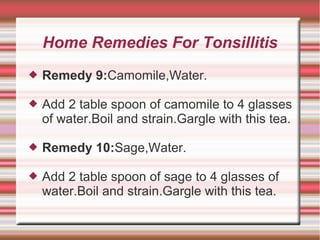 Home Remedies For Tonsillitis


Remedy 9:Camomile,Water.



Add 2 table spoon of camomile to 4 glasses
of water.Boil and strain.Gargle with this tea.



Remedy 10:Sage,Water.



Add 2 table spoon of sage to 4 glasses of
water.Boil and strain.Gargle with this tea.

 