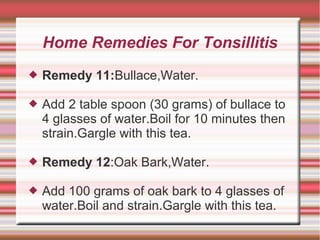 Home Remedies For Tonsillitis


Remedy 11:Bullace,Water.



Add 2 table spoon (30 grams) of bullace to
4 glasses of water.Boil for 10 minutes then
strain.Gargle with this tea.



Remedy 12:Oak Bark,Water.



Add 100 grams of oak bark to 4 glasses of
water.Boil and strain.Gargle with this tea.

 