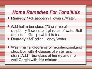 Home Remedies For Tonsillitis


Remedy 14:Raspberry Flowers,,Water.



Add half a tea glass (75 grams) of
raspberry flowers to 4 glasses of water.Boil
and strain.Gargle whit this tea.
Remedy 15:Radish,Honey,Water.




Wash half a kilograms of radishes,peel,and
chop.Boil with 4 glasses of water and
strain.Add 1 tea glass of honey and mix
well.Gargle with this mixture.

 
