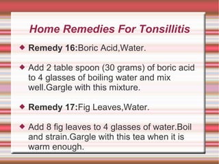 Home Remedies For Tonsillitis


Remedy 16:Boric Acid,Water.



Add 2 table spoon (30 grams) of boric acid
to 4 glasses of boiling water and mix
well.Gargle with this mixture.



Remedy 17:Fig Leaves,Water.



Add 8 fig leaves to 4 glasses of water.Boil
and strain.Gargle with this tea when it is
warm enough.

 