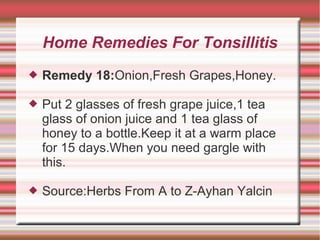 Home Remedies For Tonsillitis


Remedy 18:Onion,Fresh Grapes,Honey.



Put 2 glasses of fresh grape juice,1 tea
glass of onion juice and 1 tea glass of
honey to a bottle.Keep it at a warm place
for 15 days.When you need gargle with
this.



Source:Herbs From A to Z-Ayhan Yalcin

 