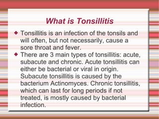 What is Tonsillitis




Tonsillitis is an infection of the tonsils and
will often, but not necessarily, cause a
sore throat and fever.
There are 3 main types of tonsillitis: acute,
subacute and chronic. Acute tonsillitis can
either be bacterial or viral in origin.
Subacute tonsillitis is caused by the
bacterium Actinomyces. Chronic tonsillitis,
which can last for long periods if not
treated, is mostly caused by bacterial
infection.

 