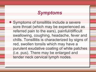 Symptoms


Symptoms of tonsillitis include a severe
sore throat (which may be experienced as
referred pain to the ears), painful/difficult
swallowing, coughing, headache, fever and
chills. Tonsillitis is characterized by signs of
red, swollen tonsils which may have a
purulent exudative coating of white patches
(i.e. pus). There may be enlarged and
tender neck cervical lymph nodes.

 