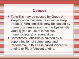 Causes




Tonsillitis may be caused by Group A
streptococcal bacteria, resulting in strep
throat.[1] Viral tonsillitis may be caused by
numerous viruses such as the Epstein-Barr
virus[1] (the cause of infectious
mononucleosis) or adenovirus.
Sometimes, tonsillitis is caused by a
superinfection of spirochaeta and
treponema, in this case called Vincent’s
angina or Plaut-Vincent angina.

 