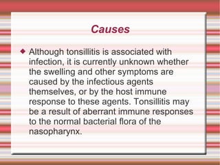 Causes


Although tonsillitis is associated with
infection, it is currently unknown whether
the swelling and other symptoms are
caused by the infectious agents
themselves, or by the host immune
response to these agents. Tonsillitis may
be a result of aberrant immune responses
to the normal bacterial flora of the
nasopharynx.

 