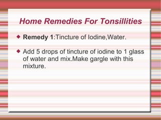 Home Remedies For Tonsillities


Remedy 1:Tincture of Iodine,Water.



Add 5 drops of tincture of iodine to 1 glass
of water and mix.Make gargle with this
mixture.

 