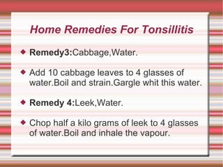 Home Remedies For Tonsillitis


Remedy3:Cabbage,Water.



Add 10 cabbage leaves to 4 glasses of
water.Boil and strain.Gargle whit this water.



Remedy 4:Leek,Water.



Chop half a kilo grams of leek to 4 glasses
of water.Boil and inhale the vapour.

 