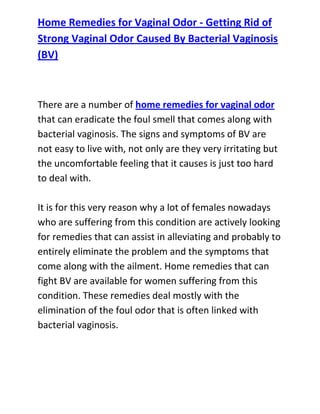  HYPERLINK quot;
http://www.articlesbase.com/womens-health-articles/home-remedies-for-vaginal-odor-getting-rid-of-strong-vaginal-odor-caused-by-bacterial-vaginosis-bv-3116199.htmlquot;
 Home Remedies for Vaginal Odor - Getting Rid of Strong Vaginal Odor Caused By Bacterial Vaginosis (BV)<br />There are a number of home remedies for vaginal odor that can eradicate the foul smell that comes along with bacterial vaginosis. The signs and symptoms of BV are not easy to live with, not only are they very irritating but the uncomfortable feeling that it causes is just too hard to deal with.It is for this very reason why a lot of females nowadays who are suffering from this condition are actively looking for remedies that can assist in alleviating and probably to entirely eliminate the problem and the symptoms that come along with the ailment. Home remedies that can fight BV are available for women suffering from this condition. These remedies deal mostly with the elimination of the foul odor that is often linked with bacterial vaginosis.<br />Home remedies for vaginal odor are commonly composed of herbal ingredients that are formulated to deal with the uncomfortable signs and symptoms produced by bacterial vaginosis. One of the basic concerns associated with BV is the unpleasant odor that goes along with the vaginal discharge. This smell becomes more intense after sexual intercourse, thereby causing the female to feel uncomfortable to her partner.Home remedies for vaginal odor work successfully in lessening the intensity of the foul odor enough for the female to be confident and relaxed to engage in intimate moments with her partner. These remedies are also successful in lessening the bloated feeling that is frequently experienced when suffering from BV. It can rejuvenate the health balance of the vaginal flora as it boosts the immune system enough to combat the bacteria that may again attack with the intention to bring about reappearance of the formerly cured vaginal infection.<br />Do you want to totally get rid of your recurrent bacterial vaginosis and stop it from ever coming back to bother you? If yes, then I recommend you use the techniques recommended in the: Bacterial Vaginosis Freedom guide.Click here ==> Bacterial Vaginosis Freedom, to read more about this Natural BV Cure guide, and discover how it has been helping women all over the world to completely cure their condition.<br />