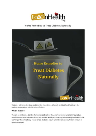 Home Remedies to Treat Diabetes Naturally
Diabetes is the most widespread disorder of our times. Lifestyle and bad food habits are the
leading causes along with hereditary factors.
What is Diabetes?
There isan endocrine glandinthe humanbodycalled the pancreaswhose functionistoproduce
insulin.Insulinisthe naturallyproducedchemical whichprocessessugarintoenergyrequiredforthe
workingof the entire body – headto toe.Diabetesoccurswhenthere isaninsufficientamountof
insulinproduced.
 