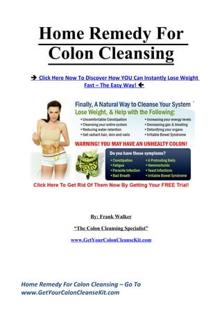 Home Remedy For
      Colon Cleansing
    Click Here Now To Discover How YOU Can Instantly Lose Weight
                      Fast – The Easy Way! 




                          By: Frank Walker

                   “The Colon Cleansing Specialist”

                 www.GetYourColonCleanseKit.com




Home Remedy For Colon Cleansing – Go To
www.GetYourColonCleanseKit.com
 