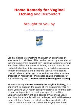 Home Remedy for Vaginal
        Itching and Discomfort

               brought to you by
                 yeastinfectionsymptomsinwomen.com




Vaginal itching is something that women experience at
least once in their lives. This can be caused by a number of
factors from simple contact with irritating fabrics to serious
infections. When the cause of itching is determined to be
bacterial infection, it is necessary to undertake measures
to fight the bacteria and bring the vaginal flora back to
normal balance. Although more serious conditions require
prescription medication, mild cases can be treated safely
and effectively with a home remedy for vaginal itching.

When choosing a home remedy for vaginal itching, it is
important to pinpoint the cause of the symptoms. This will
allow you and your health care professional to find the best
product or ingredient to treat your specific condition.
Someone with itching that is caused by a serious yeast
infection, for example, will not be helped with mild external
wash solution. Before you start any treatment, it is also
best to rule out any other serious underlying conditions
 