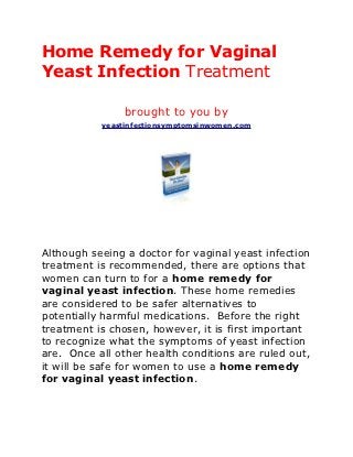 Home Remedy for Vaginal
Yeast Infection Treatment

                brought to you by
           yeastinfectionsymptomsinwomen.com




Although seeing a doctor for vaginal yeast infection
treatment is recommended, there are options that
women can turn to for a home remedy for
vaginal yeast infection. These home remedies
are considered to be safer alternatives to
potentially harmful medications. Before the right
treatment is chosen, however, it is first important
to recognize what the symptoms of yeast infection
are. Once all other health conditions are ruled out,
it will be safe for women to use a home remedy
for vaginal yeast infection.
 