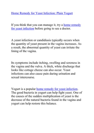  HYPERLINK quot;
http://ezinearticles.com/?Home-Remedy-for-Yeast-Infection:-Plain-Yogurt&id=5231107quot;
 Home Remedy for Yeast Infection: Plain Yogurt<br />If you think that you can manage it, try a home remedy for yeast infection before going to see a doctor. <br />A yeast infection or candidiasis typically occurs when the quantity of yeast present in the vagina increases. As a result, the abnormal quantity of yeast can irritate the lining of the vagina.<br />Its symptoms include itching, swelling and soreness in the vagina and the vulva. A thick, white discharge that looks like cottage cheese can also occur. Yeast infections can also cause pain during urination and sexual intercourse. <br />Yogurt is a popular home remedy for yeast infection. The good bacteria in yogurt can help fight yeast. One of the causes of the sudden multiplication of yeast is the decrease of the natural bacteria found in the vagina and yogurt can help restore this balance.<br />You can eat the yogurt, as the probiotics in it can have beneficial effects not only for your yeast infection but also for your digestion. <br />However, yogurt as a home remedy for yeast infection is more effective when used directly on the vagina itself. <br />Take a tampon and dip it in yogurt. Insert this into the vagina. Do this two times a day until the itching and swelling disappears. Do this regimen for one more day after the symptoms have cleared up, just to be on the safe side. <br />More importantly, remember to use plain, unflavored and unsweetened yogurt as yeast feeds on sugar and will only make your yeast infection worse. If the symptoms still do not let up, then it is best to go see a doctor.<br /> <br />Do you want to completely treat your yeast infection and stop it from ever coming back? If yes, then I recommend you use the natural methods recommended in Linda Allen's Yeast Infection No-More Guide. <br /> <br />Click here ==> Yeast Infection No More, to read more about this guide.<br />