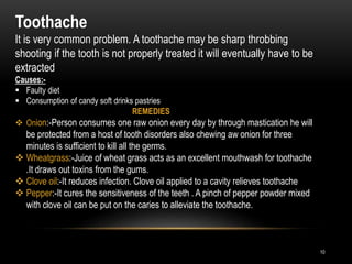 10
Toothache
It is very common problem. A toothache may be sharp throbbing
shooting if the tooth is not properly treated it will eventually have to be
extracted
Causes:-
 Faulty diet
 Consumption of candy soft drinks pastries
REMEDIES
 Onion:-Person consumes one raw onion every day by through mastication he will
be protected from a host of tooth disorders also chewing aw onion for three
minutes is sufficient to kill all the germs.
 Wheatgrass:-Juice of wheat grass acts as an excellent mouthwash for toothache
.It draws out toxins from the gums.
 Clove oil:-It reduces infection. Clove oil applied to a cavity relieves toothache
 Pepper:-It cures the sensitiveness of the teeth . A pinch of pepper powder mixed
with clove oil can be put on the caries to alleviate the toothache.
 