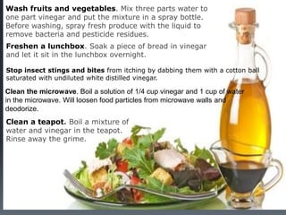 12
Wash fruits and vegetables. Mix three parts water to
one part vinegar and put the mixture in a spray bottle.
Before washing, spray fresh produce with the liquid to
remove bacteria and pesticide residues.
Freshen a lunchbox. Soak a piece of bread in vinegar
and let it sit in the lunchbox overnight.
Stop insect stings and bites from itching by dabbing them with a cotton ball
saturated with undiluted white distilled vinegar.
Clean the microwave. Boil a solution of 1/4 cup vinegar and 1 cup of water
in the microwave. Will loosen food particles from microwave walls and
deodorize.
Clean a teapot. Boil a mixture of
water and vinegar in the teapot.
Rinse away the grime.
 