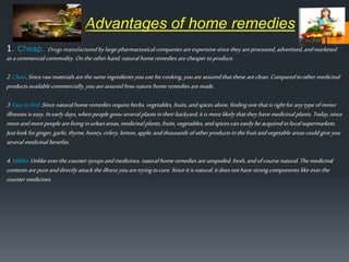 14
1. Cheap. Drugsmanufactured bylargepharmaceutical companies areexpensive since they areprocessed, advertised,andmarketed
asacommercial commodity. Onthe otherhand,naturalhomeremedies arecheaper toproduce.
2.Clean.Sincerawmaterialsarethe sameingredients youuse forcooking, youareassuredthatthese areclean. Comparedtoothermedicinal
productsavailablecommercially,youareassured hownaturehomeremedies aremade.
3.Easytofind.Since naturalhome remedies requireherbs,vegetables, fruits,andspices alone,findingonethatisrightforanytypeofminor
illnesses iseasy. Inearlydays,whenpeople growseveral plantsintheir backyard,itismorelikely thatthey havemedicinal plants.Today,since
moreandmorepeople arelivinginurbanareas,medicinal plants,fruits,vegetables, andspices can easily beacquiredinlocalsupermarkets.
Justlookforginger,garlic,thyme,honey,celery,lemon, apple,andthousands ofotherproducts inthefruitandvegetable areascouldgiveyou
several medicinal benefits.
4.Milder.Unlike overthecounter syrupsandmedicines, naturalhomeremedies areunspoiled, fresh,andofcourse natural.Themedicinal
contents arepureanddirectly attack theillness youaretryingtocure.Sinceitisnatural,itdoesnothavestrongcomponents like overthe
counter medicines.
Advantages of home remedies
 