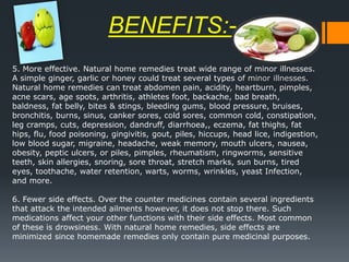 15
5. More effective. Natural home remedies treat wide range of minor illnesses.
A simple ginger, garlic or honey could treat several types of minor illnesses.
Natural home remedies can treat abdomen pain, acidity, heartburn, pimples,
acne scars, age spots, arthritis, athletes foot, backache, bad breath,
baldness, fat belly, bites & stings, bleeding gums, blood pressure, bruises,
bronchitis, burns, sinus, canker sores, cold sores, common cold, constipation,
leg cramps, cuts, depression, dandruff, diarrhoea,, eczema, fat thighs, fat
hips, flu, food poisoning, gingivitis, gout, piles, hiccups, head lice, indigestion,
low blood sugar, migraine, headache, weak memory, mouth ulcers, nausea,
obesity, peptic ulcers, or piles, pimples, rheumatism, ringworms, sensitive
teeth, skin allergies, snoring, sore throat, stretch marks, sun burns, tired
eyes, toothache, water retention, warts, worms, wrinkles, yeast Infection,
and more.
6. Fewer side effects. Over the counter medicines contain several ingredients
that attack the intended ailments however, it does not stop there. Such
medications affect your other functions with their side effects. Most common
of these is drowsiness. With natural home remedies, side effects are
minimized since homemade remedies only contain pure medicinal purposes.
BENEFITS:-
 