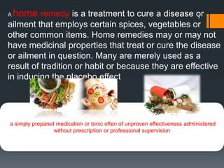 3
a simply prepared medication or tonic often of unproven effectiveness administered
without prescription or professional supervision
A home remedy is a treatment to cure a disease or
ailment that employs certain spices, vegetables or
other common items. Home remedies may or may not
have medicinal properties that treat or cure the disease
or ailment in question. Many are merely used as a
result of tradition or habit or because they are effective
in inducing the placebo effect
 