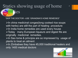 4
Statics showing usage of home
remedies
“SKIP THE DOCTOR –USE ‘GRANDMA’S HOME REMEDIES”
In china medicinal conges(long cooked rice soups
with herbs) are still the part of healing procedure
In India home remedies are used every house
Today many European liqueurs and digest fits are
originally medicinal remedies.
In Sao tome & principia are so impressed by usage of
plants to treat an ailment
In Zimbabwe they have 45,000 traditional healers and
only 1400 medical doctors
 