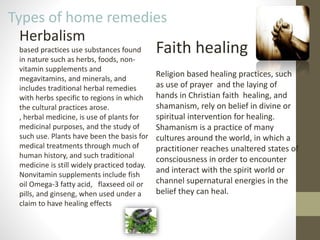 5
Types of home remedies
Herbalism
based practices use substances found
in nature such as herbs, foods, non-
vitamin supplements and
megavitamins, and minerals, and
includes traditional herbal remedies
with herbs specific to regions in which
the cultural practices arose.
, herbal medicine, is use of plants for
medicinal purposes, and the study of
such use. Plants have been the basis for
medical treatments through much of
human history, and such traditional
medicine is still widely practiced today.
Nonvitamin supplements include fish
oil Omega-3 fatty acid, flaxseed oil or
pills, and ginseng, when used under a
claim to have healing effects
Faith healing
Religion based healing practices, such
as use of prayer and the laying of
hands in Christian faith healing, and
shamanism, rely on belief in divine or
spiritual intervention for healing.
Shamanism is a practice of many
cultures around the world, in which a
practitioner reaches unaltered states of
consciousness in order to encounter
and interact with the spirit world or
channel supernatural energies in the
belief they can heal.
 