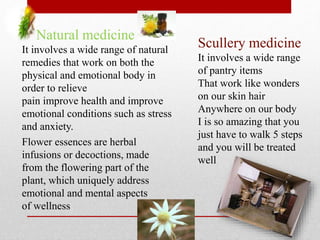 6
Natural medicine
It involves a wide range of natural
remedies that work on both the
physical and emotional body in
order to relieve
pain improve health and improve
emotional conditions such as stress
and anxiety.
Flower essences are herbal
infusions or decoctions, made
from the flowering part of the
plant, which uniquely address
emotional and mental aspects
of wellness
Scullery medicine
It involves a wide range
of pantry items
That work like wonders
on our skin hair
Anywhere on our body
I is so amazing that you
just have to walk 5 steps
and you will be treated
well
 
