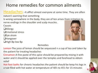 7
Home remedies for common ailments
Headaches:-It afflict almost everyone at some time. They are often
nature’s warning that something
Is wrong somewhere in the body. they are of ten arises from irritation to
nerve endings in the shoulder and scalp muscles.
Causes
Allergy
Emotional stress
Eye strain
Hangover
High Bp low Bp
Remedies
Lemon-The juice of lemon should be sequessed n a cup of tea and taken by
the patient for treating headaches
Cinnamon-A fine paste of this spice should be prepared by mixing it with
water and it should be applied over the temples and forehead to obtain
relief
Hot foot baths for chronic headaches the patient should be keep his legs in
a tub filled with hot water at temperature of 40’c to 45’c for 15 minutes
 