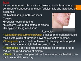 8
Acne
It s a common and chronic skin disease. It is inflammatory
condition of sebaceous and hair follicles. It is characterized by
presence
Of blackheads, pimples or scars
Causes
Irregular hours of eating
Excessive use of tea coffee or alcohol
Unhygienic living conditions
Remedies
Coriander and turmeric powder : teaspoon of coriander juice
mixed with pinch of turmeric powder is effective method.
Fenugreek paste made of leaves of this vegetable applied
over the face every night before going to bed
Toothpaste apply a pinch of toothpaste on affected area to
reduce the reddishness of pimple
Garlic pimples disappear without scars when rubbed with raw
garlic several times a day
 