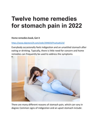 Twelve home remedies
for stomach pain in 2022
https://www.digistore24.com/redir/394659/Prashadi123/
Everybody occasionally feels indigestion and an unsettled stomach after
eating or drinking. Typically, there is little need for concern and home
remedies can frequently be used to address the symptoms.
There are many different reasons of stomach pain, which can vary in
degree. Common signs of indigestion and an upset stomach include:
 