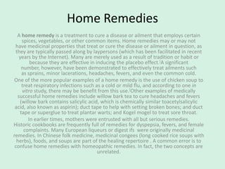 Home Remedies
A home remedy is a treatment to cure a disease or ailment that employs certain
spices, vegetables, or other common items. Home remedies may or may not
have medicinal properties that treat or cure the disease or ailment in question, as
they are typically passed along by laypersons (which has been facilitated in recent
years by the Internet). Many are merely used as a result of tradition or habit or
because they are effective in inducing the placebo effect.[A significant
number, however, have been demonstrated to effectively treat ailments such
as sprains, minor lacerations, headaches, fevers, and even the common cold.
One of the more popular examples of a home remedy is the use of chicken soup to
treat respiratory infections such as a cold or mild flu, and according to one in
vitro study, there may be benefit from this use.[Other examples of medically
successful home remedies include willow bark tea to cure headaches and fevers
(willow bark contains salicylic acid, which is chemically similar toacetylsalicylic
acid, also known as aspirin); duct tape to help with setting broken bones; and duct
tape or superglue to treat plantar warts; and Kogel mogel to treat sore throat.
In earlier times, mothers were entrusted with all but serious remedies.
Historic cookbooks are frequently full of remedies for dyspepsia, fevers, and female
complaints. Many European liqueurs or digest ifs were originally medicinal
remedies. In Chinese folk medicine, medicinal congees (long cooked rice soups with
herbs), foods, and soups are part of the healing repertoire . A common error is to
confuse home remedies with homeopathic remedies. In fact, the two concepts are
unrelated.
 