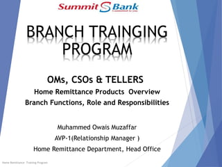 BRANCH TRAINGING
PROGRAM
OMs, CSOs & TELLERS
Home Remittance Products Overview
Branch Functions, Role and Responsibilities
Muhammed Owais Muzaffar
AVP-1(Relationship Manager )
Home Remittance Department, Head Office
Home Remittance Training Program
 