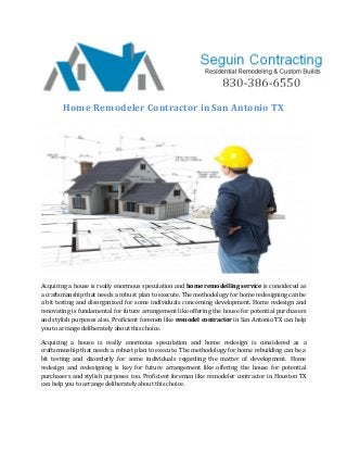 Home Remodeler Contractor in San Antonio TX
Acquiring a house is really enormous speculation and home remodelling service is considered as
a craftsmanship that needs a robust plan to execute. The methodology for home redesigning can be
a bit testing and disorganized for some individuals concerning development. Home redesign and
renovating is fundamental for future arrangement like offering the house for potential purchasers
and stylish purposes also. Proficient foremen like remodel contractor in San Antonio TX can help
you to arrange deliberately about this choice.
Acquiring a house is really enormous speculation and home redesign is considered as a
craftsmanship that needs a robust plan to execute. The methodology for home rebuilding can be a
bit testing and disorderly for some individuals regarding the matter of development. Home
redesign and redesigning is key for future arrangement like offering the house for potential
purchasers and stylish purposes too. Proficient foremen like remodeler contractor in Houston TX
can help you to arrange deliberately about this choice.
 