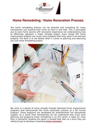 Home Remodeling / Home Renovation Process
The home remodeling process can be stressful and frustrating for many
homeowners just wanting their home to have a new look. This is principally
due to even home owners with renovation experience not understanding how
to effectively approach a major remodel project. Even simple DIY home
improvement projects can cause more problems than they solve if not planned
properly. The devil is in the details when it comes to planning and executing
any size home remodeling project.
We exist in a period of living virtually through televised home improvement
programs that demonstrate the home renovation process as a 60 minute
program. These programs are developed for entertainment not educational
support. As a result most homeowners do not understand how much work
planning and preparing home remodeling is on the owner. It takes far more
than a contractor showing the owner a revised floor plan at a price they are
willing to pay to develop a rewarding home renovation.
 
