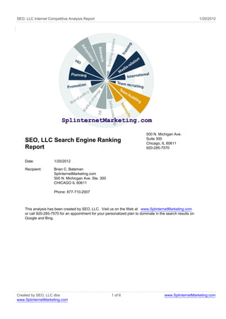 SEO, LLC Internet Competitive Analysis Report                                                                 1/20/2012




                                                                             500 N. Michigan Ave.
                                                                             Suite 300
    SEO, LLC Search Engine Ranking                                           Chicago, IL 60611
    Report                                                                   920-285-7570


    Date:            1/20/2012

    Recipient:       Brian C. Bateman
                     SplinternetMarketing.com
                     500 N. Michicgan Ave. Ste. 300
                     CHICAGO IL 60611

                     Phone: 877-710-2007



    This analysis has been created by SEO, LLC. Visit us on the Web at www.SplinternetMarketing.com
    or call 920-285-7570 for an appointment for your personalized plan to dominate in the search results on
    Google and Bing.




Created by SEO, LLC dba                                 1 of 6                          www.SplinternetMarketing.com
www.SplinternetMarketing.com
 
