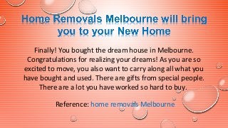 Finally! You bought the dream house in Melbourne.
Congratulations for realizing your dreams! As you are so
excited to move, you also want to carry along all what you
have bought and used. There are gifts from special people.
There are a lot you have worked so hard to buy.
Reference: home removals Melbourne
 