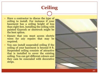 Ceiling
 Have a contractor to discus the type of

ceiling to install. For instance if your
basement has a ceiling height of less
than eight feet, installing the ceiling with
painted Gyprock or sheetrock might be
the best option.
 Ensure that you must access electric
wires for any repairs that may be
required.
 You can install suspended ceiling if the
ceiling of your basement is beyond 8 ft.
Suspended ceiling consists of attractive
that is installed to cover the existing
ceiling. You can get different colours and
they cam be concealed with decorative
strips.
10

 