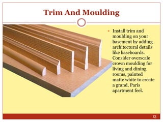 Trim And Moulding
 Install trim and

moulding on your
basement by adding
architectural details
like baseboards.
Consider overscale
crown moulding for
living and dining
rooms, painted
matte white to create
a grand, Paris
apartment feel.

13

 