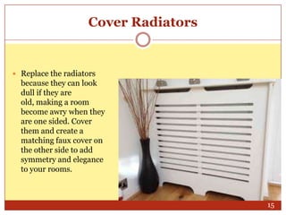 Cover Radiators

 Replace the radiators

because they can look
dull if they are
old, making a room
become awry when they
are one sided. Cover
them and create a
matching faux cover on
the other side to add
symmetry and elegance
to your rooms.

15

 