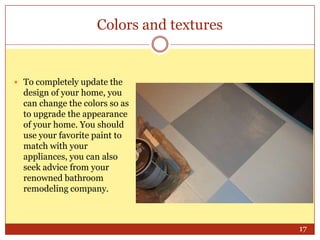 Colors and textures

 To completely update the

design of your home, you
can change the colors so as
to upgrade the appearance
of your home. You should
use your favorite paint to
match with your
appliances, you can also
seek advice from your
renowned bathroom
remodeling company.

17

 
