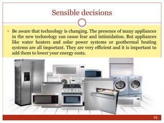 Sensible decisions
 Be aware that technology is changing. The presence of many appliances

in the new technology can cause fear and intimidation. But appliances
like water heaters and solar power systems or geothermal heating
systems are all important. They are very efficient and it is important to
add them to lower your energy costs.

19

 