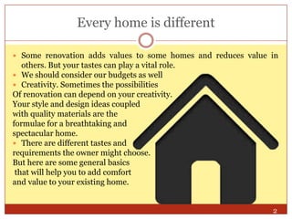 Every home is different
 Some renovation adds values to some homes and reduces value in

others. But your tastes can play a vital role.
 We should consider our budgets as well
 Creativity. Sometimes the possibilities
Of renovation can depend on your creativity.
Your style and design ideas coupled
with quality materials are the
formulae for a breathtaking and
spectacular home.
 There are different tastes and
requirements the owner might choose.
But here are some general basics
that will help you to add comfort
and value to your existing home.
2

 
