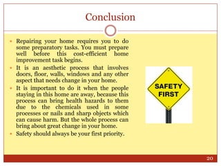 Conclusion
 Repairing your home requires you to do

some preparatory tasks. You must prepare
well before this cost-efficient home
improvement task begins.
 It is an aesthetic process that involves
doors, floor, walls, windows and any other
aspect that needs change in your home.
 It is important to do it when the people
staying in this home are away, because this
process can bring health hazards to them
due to the chemicals used in some
processes or nails and sharp objects which
can cause harm. But the whole process can
bring about great change in your home.
 Safety should always be your first priority.

20

 