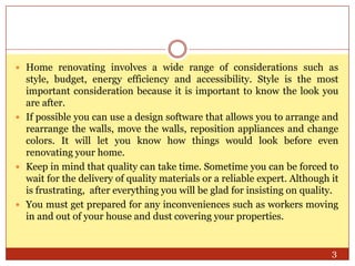  Home renovating involves a wide range of considerations such as

style, budget, energy efficiency and accessibility. Style is the most
important consideration because it is important to know the look you
are after.
 If possible you can use a design software that allows you to arrange and
rearrange the walls, move the walls, reposition appliances and change
colors. It will let you know how things would look before even
renovating your home.
 Keep in mind that quality can take time. Sometime you can be forced to
wait for the delivery of quality materials or a reliable expert. Although it
is frustrating, after everything you will be glad for insisting on quality.
 You must get prepared for any inconveniences such as workers moving
in and out of your house and dust covering your properties.

3

 
