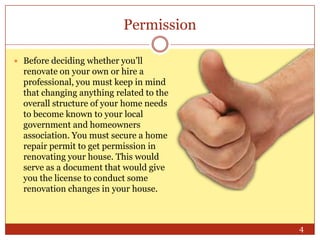 Permission
 Before deciding whether you’ll

renovate on your own or hire a
professional, you must keep in mind
that changing anything related to the
overall structure of your home needs
to become known to your local
government and homeowners
association. You must secure a home
repair permit to get permission in
renovating your house. This would
serve as a document that would give
you the license to conduct some
renovation changes in your house.

4

 