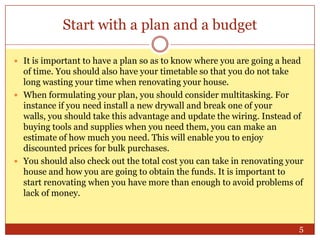 Start with a plan and a budget
 It is important to have a plan so as to know where you are going a head

of time. You should also have your timetable so that you do not take
long wasting your time when renovating your house.
 When formulating your plan, you should consider multitasking. For
instance if you need install a new drywall and break one of your
walls, you should take this advantage and update the wiring. Instead of
buying tools and supplies when you need them, you can make an
estimate of how much you need. This will enable you to enjoy
discounted prices for bulk purchases.
 You should also check out the total cost you can take in renovating your
house and how you are going to obtain the funds. It is important to
start renovating when you have more than enough to avoid problems of
lack of money.

5

 