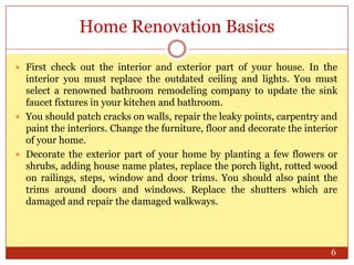 Home Renovation Basics
 First check out the interior and exterior part of your house. In the

interior you must replace the outdated ceiling and lights. You must
select a renowned bathroom remodeling company to update the sink
faucet fixtures in your kitchen and bathroom.
 You should patch cracks on walls, repair the leaky points, carpentry and
paint the interiors. Change the furniture, floor and decorate the interior
of your home.
 Decorate the exterior part of your home by planting a few flowers or
shrubs, adding house name plates, replace the porch light, rotted wood
on railings, steps, window and door trims. You should also paint the
trims around doors and windows. Replace the shutters which are
damaged and repair the damaged walkways.

6

 