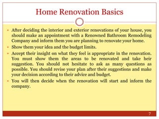 Home Renovation Basics
 After deciding the interior and exterior renovations of your house, you

should make an appointment with a Renowned Bathroom Remodeling
Company and inform them you are planning to renovate your home.
 Show them your idea and the budget limits.
 Accept their insight on what they feel is appropriate in the renovation.
You must show them the areas to be renovated and take heir
suggestion. You should not hesitate to ask as many questions as
possible. You should revise your plan after their suggestions and make
your decision according to their advice and budget.
 You will then decide when the renovation will start and inform the
company.

7

 