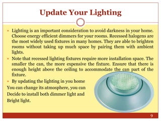 Update Your Lighting
 Lighting is an important consideration to avoid darkness in your home.

Choose energy efficient dimmers for your rooms. Recessed halogens are
the most widely used fixtures in many homes. They are able to brighten
rooms without taking up much space by pairing them with ambient
lights.
 Note that recessed lighting fixtures require more installation space. The
smaller the can, the more expensive the fixture. Ensure that there is
enough height above the ceiling to accommodate the can part of the
fixture.
 By updating the lighting in you home
You can change its atmosphere, you can
Decide to install both dimmer light and
Bright light.
9

 