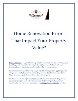 Home Renovation Errors
That Impact Your Property
Value?
Home renovation or upgradation is arguably the best way to enhance your living space
by adding aesthetics and functionality in the right measure. At the same time, the
investment can be used to increase the market value of your property.
Since homeowners do not have any design expertise and experience applying the idea
changes to be made, they may end up making errors in their Houston renovations.
These errors can negatively impact the value of the property.
So, should you be looking to invest in Houston home renovation with the purported
aim of increasing the home sale value, do avoid the following missteps or errors.
Additionally, you may view our resource on planning a home renovation in detail.
 