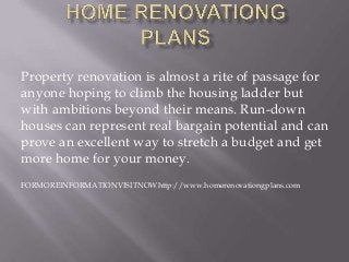 Property renovation is almost a rite of passage for
anyone hoping to climb the housing ladder but
with ambitions beyond their means. Run-down
houses can represent real bargain potential and can
prove an excellent way to stretch a budget and get
more home for your money.
FORMOREINFORMATIONVISITNOWhttp://www.homerenovationgplans.com
 
